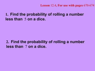 Lesson 12.4, For use with pages 670-674
1. Find the probability of rolling a number
less than 5 on a dice.
2. Find the probability of rolling a number
less than 7 on a dice.
 