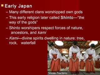  Early   Japan
  – Many different clans worshipped own gods
  – This early religion later called Shinto—“the
    way of the gods”
  – Shinto worshipers respect forces of nature,
     ancestors, and kami
  – Kami—divine spirits dwelling in nature: tree,
    rock, waterfall
 