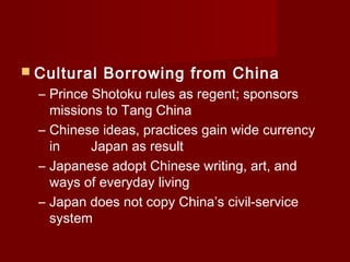  Cultural   Borrowing from China
  – Prince Shotoku rules as regent; sponsors
    missions to Tang China
  – Chinese ideas, practices gain wide currency
    in     Japan as result
  – Japanese adopt Chinese writing, art, and
    ways of everyday living
  – Japan does not copy China’s civil-service
    system
 