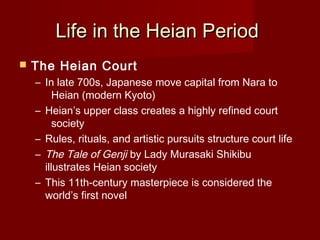 Life in the Heian Period
   The Heian Court
    – In late 700s, Japanese move capital from Nara to
         Heian (modern Kyoto)
    – Heian’s upper class creates a highly refined court
         society
    – Rules, rituals, and artistic pursuits structure court life
    – The Tale of Genji by Lady Murasaki Shikibu
      illustrates Heian society
    – This 11th-century masterpiece is considered the
      world’s first novel
 