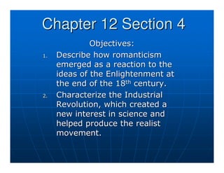 Chapter 12 Section 4
              Objectives:
1.   Describe how romanticism
     emerged as a reaction to the
     ideas of the Enlightenment at
     the end of the 18th century.
2.   Characterize the Industrial
     Revolution, which created a
     new interest in science and
     helped produce the realist
     movement.
 