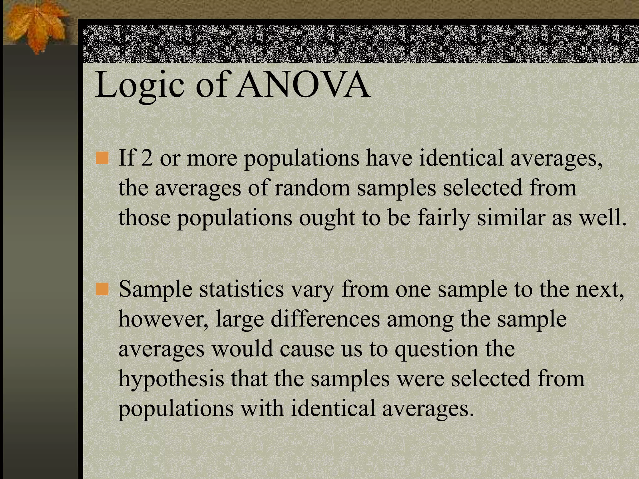 Logic of ANOVA
 If 2 or more populations have identical averages,
the averages of random samples selected from
those populations ought to be fairly similar as well.
 Sample statistics vary from one sample to the next,
however, large differences among the sample
averages would cause us to question the
hypothesis that the samples were selected from
populations with identical averages.
 