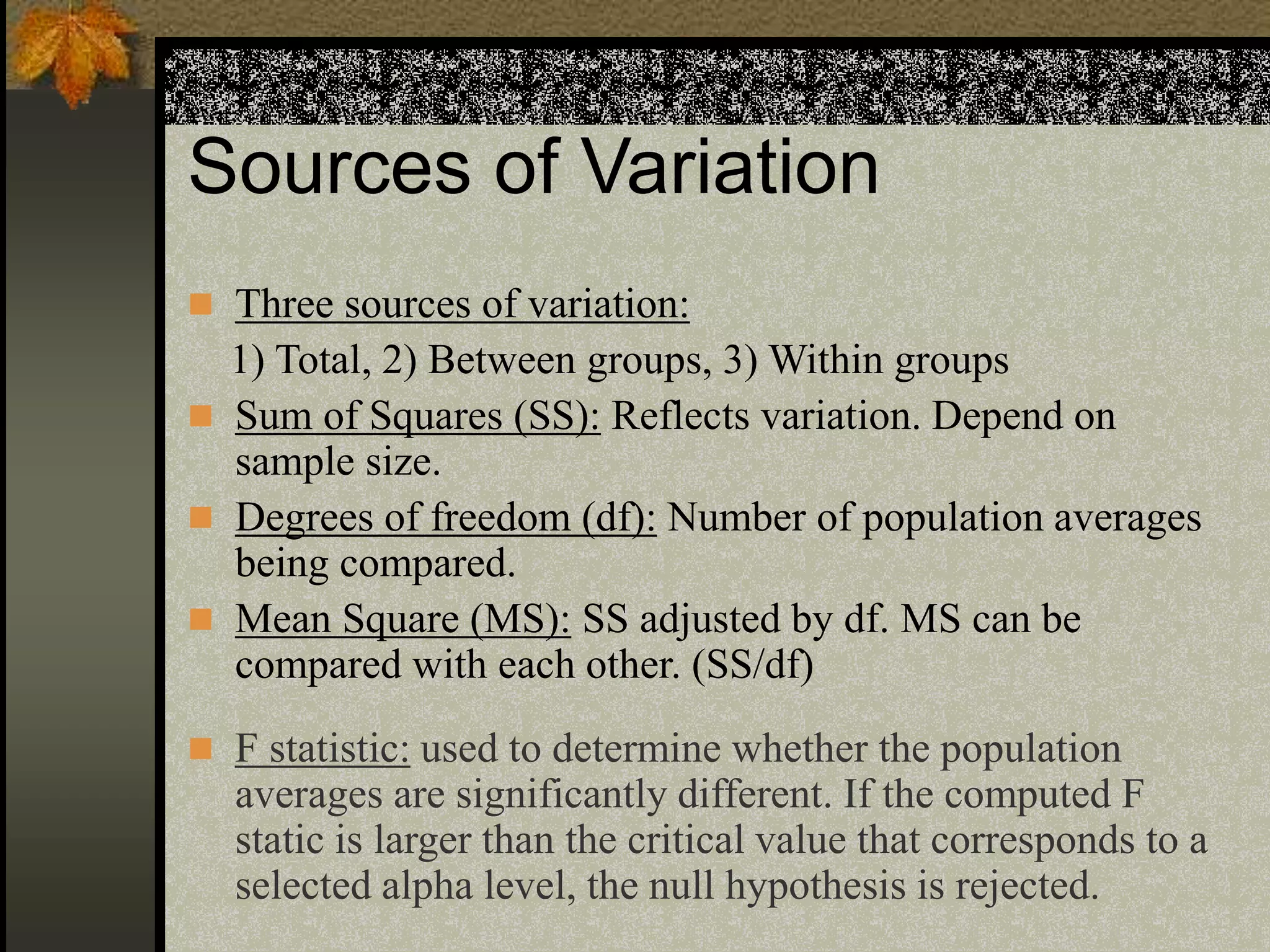 Sources of Variation
 Three sources of variation:
1) Total, 2) Between groups, 3) Within groups
 Sum of Squares (SS): Reflects variation. Depend on
sample size.
 Degrees of freedom (df): Number of population averages
being compared.
 Mean Square (MS): SS adjusted by df. MS can be
compared with each other. (SS/df)
 F statistic: used to determine whether the population
averages are significantly different. If the computed F
static is larger than the critical value that corresponds to a
selected alpha level, the null hypothesis is rejected.
 