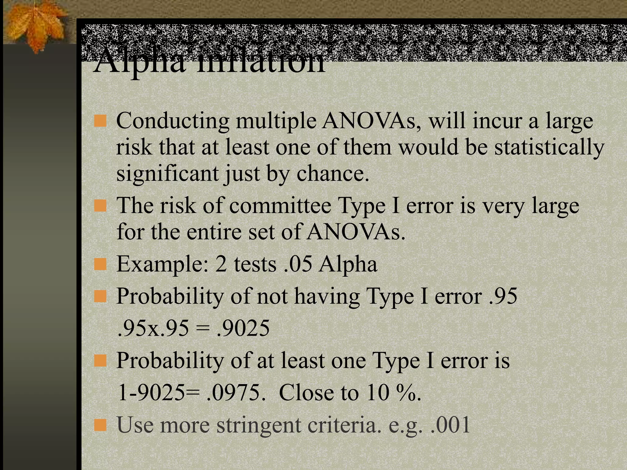 Alpha inflation
 Conducting multiple ANOVAs, will incur a large
risk that at least one of them would be statistically
significant just by chance.
 The risk of committee Type I error is very large
for the entire set of ANOVAs.
 Example: 2 tests .05 Alpha
 Probability of not having Type I error .95
.95x.95 = .9025
 Probability of at least one Type I error is
1-9025= .0975. Close to 10 %.
 Use more stringent criteria. e.g. .001
 