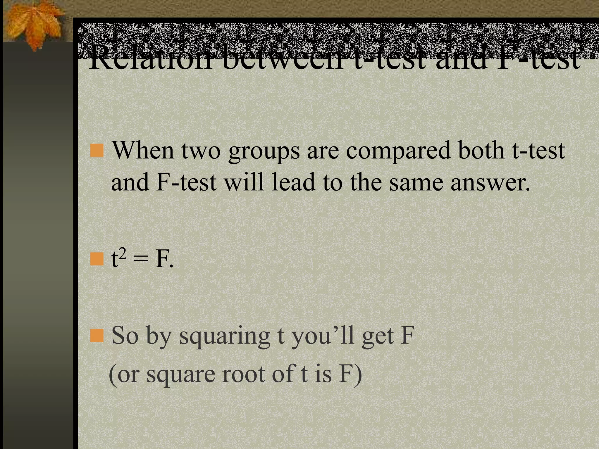 Relation between t-test and F-test
 When two groups are compared both t-test
and F-test will lead to the same answer.
 t2 = F.
 So by squaring t you’ll get F
(or square root of t is F)
 