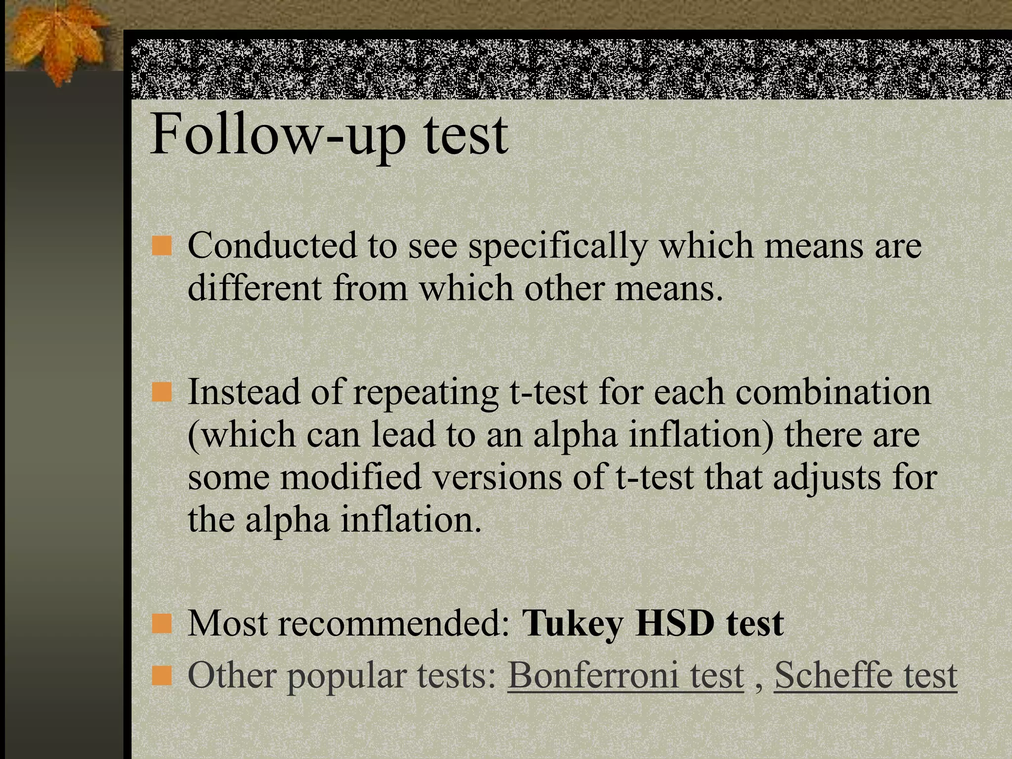 Follow-up test
 Conducted to see specifically which means are
different from which other means.
 Instead of repeating t-test for each combination
(which can lead to an alpha inflation) there are
some modified versions of t-test that adjusts for
the alpha inflation.
 Most recommended: Tukey HSD test
 Other popular tests: Bonferroni test , Scheffe test
 