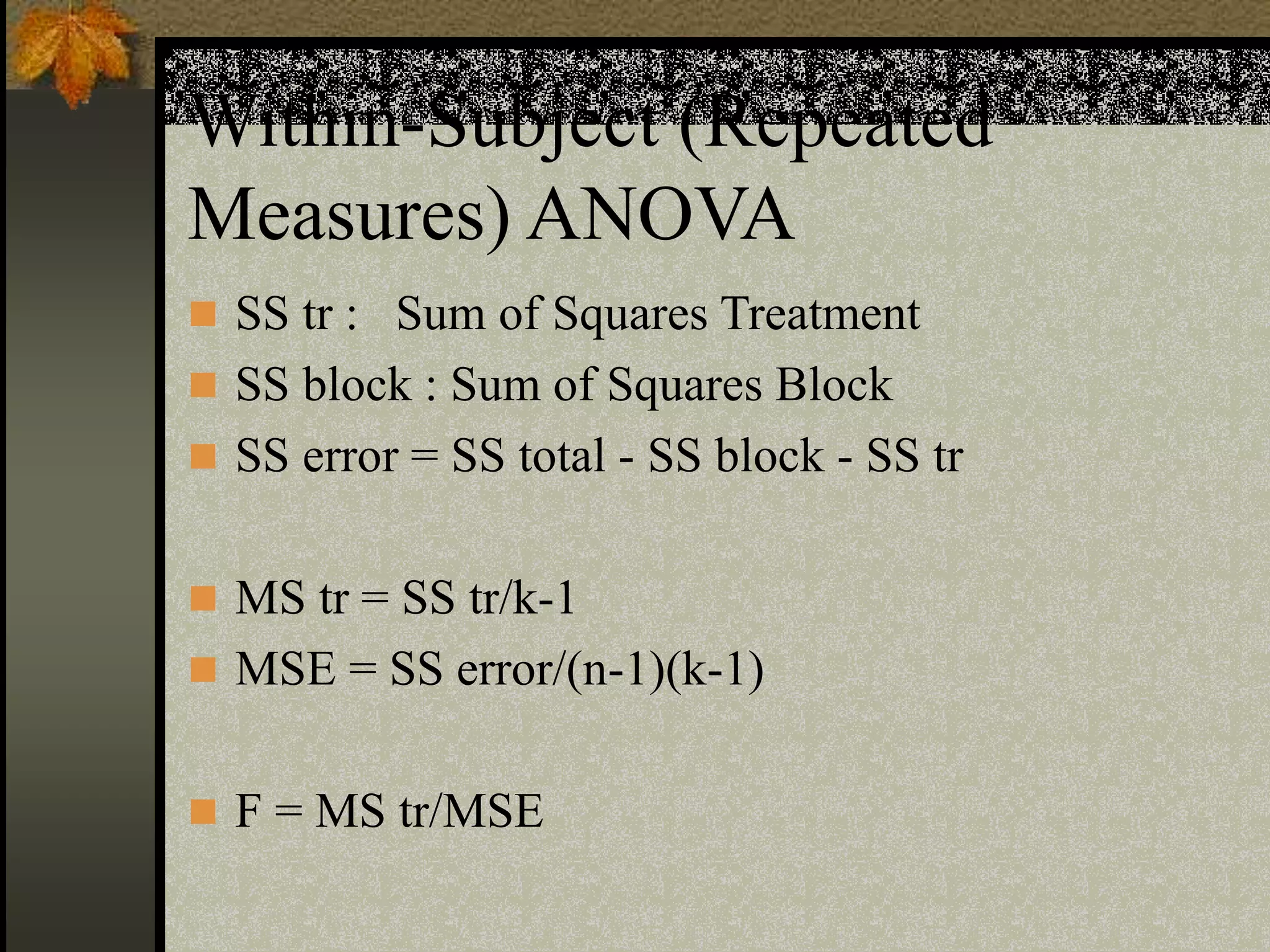 Within-Subject (Repeated
Measures) ANOVA
 SS tr : Sum of Squares Treatment
 SS block : Sum of Squares Block
 SS error = SS total - SS block - SS tr
 MS tr = SS tr/k-1
 MSE = SS error/(n-1)(k-1)
 F = MS tr/MSE
 