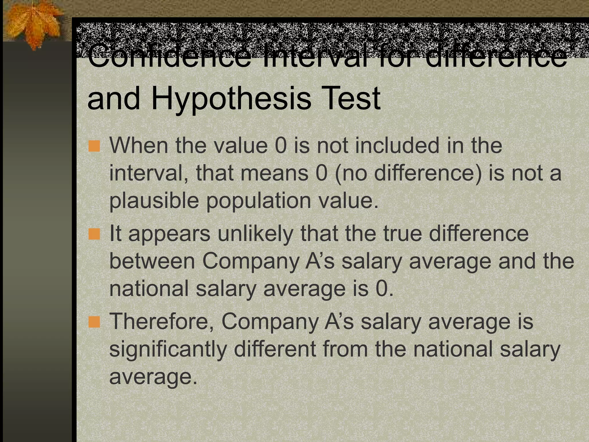 Confidence Interval for difference
and Hypothesis Test
 When the value 0 is not included in the
interval, that means 0 (no difference) is not a
plausible population value.
 It appears unlikely that the true difference
between Company A’s salary average and the
national salary average is 0.
 Therefore, Company A’s salary average is
significantly different from the national salary
average.
 
