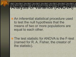 Analysis of Variance (ANOVA)
 An inferential statistical procedure used
to test the null hypothesis that the
means of two or more populations are
equal to each other.
 The test statistic for ANOVA is the F-test
(named for R. A. Fisher, the creator of
the statistic).
 