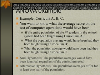ANOVA example
 Example: Curricula A, B, C.
 You want to know what the average score on the
test of computer operations would have been
 if the entire population of the 4th graders in the school
system had been taught using Curriculum A;
 What the population average would have been had they
been taught using Curriculum B;
 What the population average would have been had they
been taught using Curriculum C.
 Null Hypothesis: The population averages would have
been identical regardless of the curriculum used.
 Alternative Hypothesis: The population averages differ for
at least one pair of the population.
 