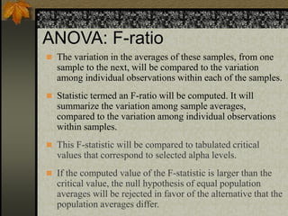 ANOVA: F-ratio
 The variation in the averages of these samples, from one
sample to the next, will be compared to the variation
among individual observations within each of the samples.
 Statistic termed an F-ratio will be computed. It will
summarize the variation among sample averages,
compared to the variation among individual observations
within samples.
 This F-statistic will be compared to tabulated critical
values that correspond to selected alpha levels.
 If the computed value of the F-statistic is larger than the
critical value, the null hypothesis of equal population
averages will be rejected in favor of the alternative that the
population averages differ.
 