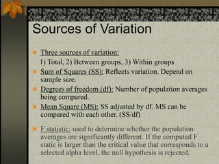 Sources of Variation
 Three sources of variation:
1) Total, 2) Between groups, 3) Within groups
 Sum of Squares (SS): Reflects variation. Depend on
sample size.
 Degrees of freedom (df): Number of population averages
being compared.
 Mean Square (MS): SS adjusted by df. MS can be
compared with each other. (SS/df)
 F statistic: used to determine whether the population
averages are significantly different. If the computed F
static is larger than the critical value that corresponds to a
selected alpha level, the null hypothesis is rejected.
 