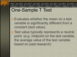 One-Sample T Test
 Evaluates whether the mean on a test
variable is significantly different from a
constant (test value).
 Test value typically represents a neutral
point. (e.g. midpoint on the test variable,
the average value of the test variable
based on past research)
 