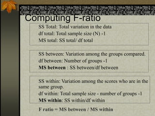 Computing F-ratio
SS Total: Total variation in the data
df total: Total sample size (N) -1
MS total: SS total/ df total
SS between: Variation among the groups compared.
df between: Number of groups -1
MS between : SS between/df between
SS within: Variation among the scores who are in the
same group.
df within: Total sample size - number of groups -1
MS within: SS within/df within
F ratio = MS between / MS within
 