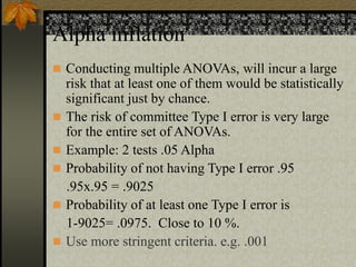Alpha inflation
 Conducting multiple ANOVAs, will incur a large
risk that at least one of them would be statistically
significant just by chance.
 The risk of committee Type I error is very large
for the entire set of ANOVAs.
 Example: 2 tests .05 Alpha
 Probability of not having Type I error .95
.95x.95 = .9025
 Probability of at least one Type I error is
1-9025= .0975. Close to 10 %.
 Use more stringent criteria. e.g. .001
 