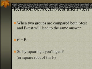 Relation between t-test and F-test
 When two groups are compared both t-test
and F-test will lead to the same answer.
 t2 = F.
 So by squaring t you’ll get F
(or square root of t is F)
 