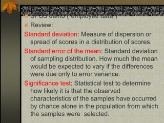  SPSS demo (“employee data”)
 Review:
Standard deviation: Measure of dispersion or
spread of scores in a distribution of scores.
Standard error of the mean: Standard deviation
of sampling distribution. How much the mean
would be expected to vary if the differences
were due only to error variance.
Significance test: Statistical test to determine
how likely it is that the observed
characteristics of the samples have occurred
by chance alone in the population from which
the samples were selected.
 
