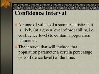 Confidence Interval
 A range of values of a sample statistic that
is likely (at a given level of probability, i.e.
confidence level) to contain a population
parameter.
 The interval that will include that
population parameter a certain percentage
(= confidence level) of the time.
 