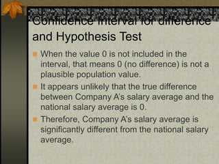 Confidence Interval for difference
and Hypothesis Test
 When the value 0 is not included in the
interval, that means 0 (no difference) is not a
plausible population value.
 It appears unlikely that the true difference
between Company A’s salary average and the
national salary average is 0.
 Therefore, Company A’s salary average is
significantly different from the national salary
average.
 