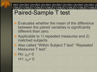 Paired-Sample T test
 Evaluates whether the mean of the difference
between the paired variables is significantly
different than zero.
 Applicable to 1) repeated measures and 2)
matched subjects.
 Also called “Within Subject T test” “Repeated
Measures T test”.
 Ho: d= 0
H1: d= 0
 