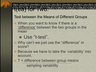 t(ea) for Two:
Test between the Means of Different Groups
 When you want to know if there is a
‘difference’ between the two groups in the
mean
 Use “t-test”.
 Why can’t we just use the “difference” in
score?
 Because we have to take the ‘variability’ into
account.
 T = difference between group means
sampling variability
 