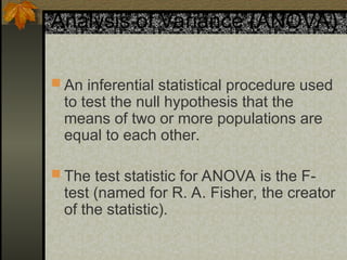 Analysis of Variance (ANOVA)
 An inferential statistical procedure used
to test the null hypothesis that the
means of two or more populations are
equal to each other.
 The test statistic for ANOVA is the F-
test (named for R. A. Fisher, the creator
of the statistic).
 