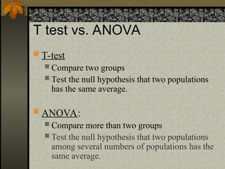 T test vs. ANOVA
 T-test
 Compare two groups
 Test the null hypothesis that two populations
has the same average.
 ANOVA:
 Compare more than two groups
 Test the null hypothesis that two populations
among several numbers of populations has the
same average.
 