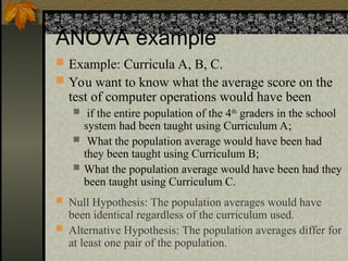 ANOVA example
 Example: Curricula A, B, C.
 You want to know what the average score on the
test of computer operations would have been
 if the entire population of the 4th
graders in the school
system had been taught using Curriculum A;
 What the population average would have been had
they been taught using Curriculum B;
 What the population average would have been had they
been taught using Curriculum C.
 Null Hypothesis: The population averages would have
been identical regardless of the curriculum used.
 Alternative Hypothesis: The population averages differ for
at least one pair of the population.
 
