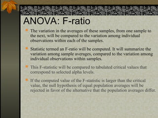ANOVA: F-ratio
 The variation in the averages of these samples, from one sample to
the next, will be compared to the variation among individual
observations within each of the samples.
 Statistic termed an F-ratio will be computed. It will summarize the
variation among sample averages, compared to the variation among
individual observations within samples.
 This F-statistic will be compared to tabulated critical values that
correspond to selected alpha levels.
 If the computed value of the F-statistic is larger than the critical
value, the null hypothesis of equal population averages will be
rejected in favor of the alternative that the population averages differ.
 
