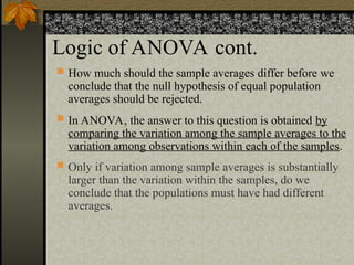 Logic of ANOVA cont.
 How much should the sample averages differ before we
conclude that the null hypothesis of equal population
averages should be rejected.
 In ANOVA, the answer to this question is obtained by
comparing the variation among the sample averages to the
variation among observations within each of the samples.
 Only if variation among sample averages is substantially
larger than the variation within the samples, do we
conclude that the populations must have had different
averages.
 
