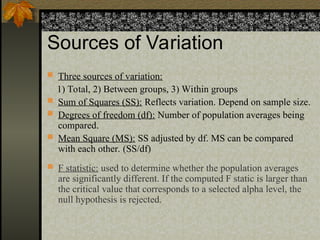 Sources of Variation
 Three sources of variation:
1) Total, 2) Between groups, 3) Within groups
 Sum of Squares (SS): Reflects variation. Depend on sample size.
 Degrees of freedom (df): Number of population averages being
compared.
 Mean Square (MS): SS adjusted by df. MS can be compared
with each other. (SS/df)
 F statistic: used to determine whether the population averages
are significantly different. If the computed F static is larger than
the critical value that corresponds to a selected alpha level, the
null hypothesis is rejected.
 