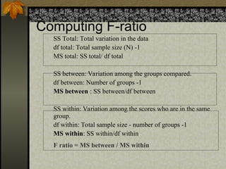 Computing F-ratio
SS Total: Total variation in the data
df total: Total sample size (N) -1
MS total: SS total/ df total
SS between: Variation among the groups compared.
df between: Number of groups -1
MS between : SS between/df between
SS within: Variation among the scores who are in the same
group.
df within: Total sample size - number of groups -1
MS within: SS within/df within
F ratio = MS between / MS within
 