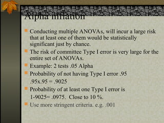 Alpha inflation
 Conducting multiple ANOVAs, will incur a large risk
that at least one of them would be statistically
significant just by chance.
 The risk of committee Type I error is very large for the
entire set of ANOVAs.
 Example: 2 tests .05 Alpha
 Probability of not having Type I error .95
.95x.95 = .9025
 Probability of at least one Type I error is
1-9025= .0975. Close to 10 %.
 Use more stringent criteria. e.g. .001
 