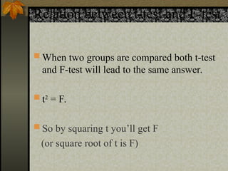 Relation between t-test and F-test
 When two groups are compared both t-test
and F-test will lead to the same answer.
 t2
= F.
 So by squaring t you’ll get F
(or square root of t is F)
 