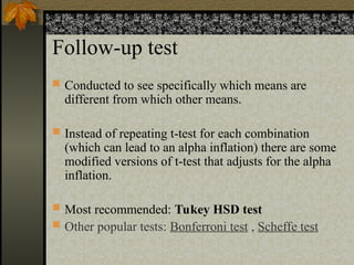 Follow-up test
 Conducted to see specifically which means are
different from which other means.
 Instead of repeating t-test for each combination
(which can lead to an alpha inflation) there are some
modified versions of t-test that adjusts for the alpha
inflation.
 Most recommended: Tukey HSD test
 Other popular tests: Bonferroni test , Scheffe test
 