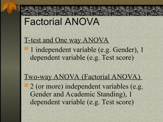 Factorial ANOVA
T-test and One way ANOVA
 1 independent variable (e.g. Gender), 1
dependent variable (e.g. Test score)
Two-way ANOVA (Factorial ANOVA)
 2 (or more) independent variables (e.g.
Gender and Academic Standing), 1
dependent variable (e.g. Test score)
 