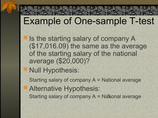 Example of One-sample T-test
 Is the starting salary of company A
($17,016.09) the same as the average
of the starting salary of the national
average ($20,000)?
 Null Hypothesis:
Starting salary of company A = National average
 Alternative Hypothesis:
Starting salary of company A = National average
 