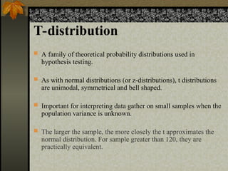 T-distribution
 A family of theoretical probability distributions used in
hypothesis testing.
 As with normal distributions (or z-distributions), t distributions
are unimodal, symmetrical and bell shaped.
 Important for interpreting data gather on small samples when the
population variance is unknown.
 The larger the sample, the more closely the t approximates the
normal distribution. For sample greater than 120, they are
practically equivalent.
 