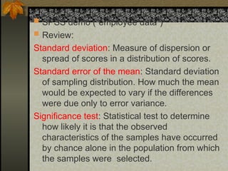  SPSS demo (“employee data”)
 Review:
Standard deviation: Measure of dispersion or
spread of scores in a distribution of scores.
Standard error of the mean: Standard deviation
of sampling distribution. How much the mean
would be expected to vary if the differences
were due only to error variance.
Significance test: Statistical test to determine
how likely it is that the observed
characteristics of the samples have occurred
by chance alone in the population from which
the samples were selected.
 