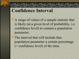 Confidence Interval
 A range of values of a sample statistic that
is likely (at a given level of probability, i.e.
confidence level) to contain a population
parameter.
 The interval that will include that
population parameter a certain percentage
(= confidence level) of the time.
 