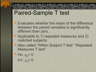 Paired-Sample T test
 Evaluates whether the mean of the difference
between the paired variables is significantly
different than zero.
 Applicable to 1) repeated measures and 2)
matched subjects.
 Also called “Within Subject T test” “Repeated
Measures T test”.
 Ho: d= 0
H1: d= 0
 