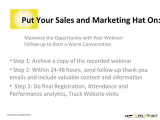Put Your Sales and Marketing Hat On:
                  Maximize the Opportunity with Post Webinar
                  Follow-up to Start a Warm Conversation


  • Step 1: Archive a copy of the recorded webinar
  • Step 2: Within 24-48 hours, send follow-up thank you
  emails and include valuable content and information
  • Step 3: Do final Registration, Attendance and
  Performance analytics, Track Website visits


COPYRIGHT 2012 WEBATTRACT
 