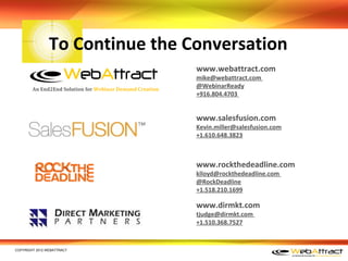 To Continue the Conversation
                                                          www.webattract.com
                                                          mike@webattract.com
        An End2End Solution for Webinar Demand Creation
                                                          @WebinarReady
                                                          +916.804.4703


                                                          www.salesfusion.com
                                                          Kevin.miller@salesfusion.com
                                                          +1.610.648.3823



                                                          www.rockthedeadline.com
                                                          klloyd@rockthedeadline.com
                                                          @RockDeadline
                                                          +1.518.210.1699

                                                          www.dirmkt.com
                                                          tjudge@dirmkt.com
                                                          +1.510.368.7527


COPYRIGHT 2012 WEBATTRACT
 