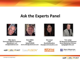Ask the Experts Panel




        Mike Agron                   Kevin Miller                  Kim Lloyd                     Tom Judge
Executive Webinar Producer              CMO                          COO                 VP Business Development
     WebAttract, LLC                SalesFUSION                 RocktheDeadline          Direct Marketing Partners
   mike@webattract.com       kevin.miller@salesfusion.com   klloyd@rockthedeadline.com      tjudge@dirmkt.com




COPYRIGHT 2012 WEBATTRACT
 