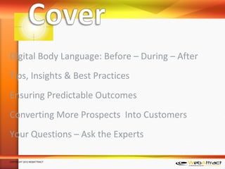 Digital Body Language: Before – During – After
Tips, Insights & Best Practices
Ensuring Predictable Outcomes
Converting More Prospects Into Customers
Your Questions – Ask the Experts

COPYRIGHT 2012 WEBATTRACT
 