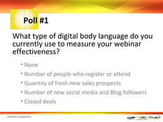 Poll #1
     What type of digital body language do you
     currently use to measure your webinar
     effectiveness?
             • None
             • Number of people who register or attend
             • Quantity of fresh new sales prospects
             • Number of new social media and Blog followers
             • Closed deals

COPYRIGHT 2012 WEBATTRACT
 