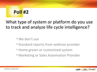 Poll #2
  What type of system or platform do you use
  to track and analyze life cycle intelligence?

                    • We don’t use
                    • Standard reports from webinar provider
                    • Home grown or customized system
                    • Marketing or Sales Automation Provider


COPYRIGHT 2012 WEBATTRACT
 