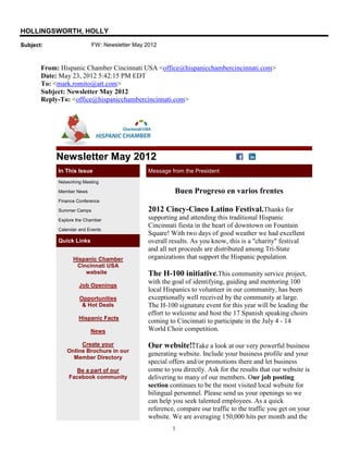 HOLLINGSWORTH, HOLLY
Subject:                   FW: Newsletter May 2012



       From: Hispanic Chamber Cincinnati USA <office@hispanicchambercincinnati.com>
       Date: May 23, 2012 5:42:15 PM EDT
       To: <mark.romito@att.com>
       Subject: Newsletter May 2012
       Reply-To: <office@hispanicchambercincinnati.com>




           Newsletter May 2012
            In This Issue                      Message from the President
            Networking Meeting

            Member News                                  Buen Progreso en varios frentes
            Finance Conference

            Summer Camps                       2012 Cincy-Cinco Latino Festival.Thanks for
            Explore the Chamber                supporting and attending this traditional Hispanic
                                               Cincinnati fiesta in the heart of downtown on Fountain
            Calendar and Events
                                               Square! With two days of good weather we had excellent
            Quick Links                        overall results. As you know, this is a "charity" festival
                                               and all net proceeds are distributed among Tri-State
                  Hispanic Chamber             organizations that support the Hispanic population.
                   Cincinnati USA
                      website                  The H-100 initiative.This community service project,
                                               with the goal of identifying, guiding and mentoring 100
                     Job Openings
                                               local Hispanics to volunteer in our community, has been
                     Opportunities             exceptionally well received by the community at large.
                      & Hot Deals              The H-100 signature event for this year will be leading the
                                               effort to welcome and host the 17 Spanish speaking choirs
                     Hispanic Facts
                                               coming to Cincinnati to participate in the July 4 - 14
                          News                 World Choir competition.

                    Create your                Our website!!Take a look at our very powerful business
               Online Brochure in our
                                               generating website. Include your business profile and your
                 Member Directory
                                               special offers and/or promotions there and let business
                   Be a part of our            come to you directly. Ask for the results that our website is
                Facebook community             delivering to many of our members. Our job posting
                                               section continues to be the most visited local website for
                                               bilingual personnel. Please send us your openings so we
                                               can help you seek talented employees. As a quick
                                               reference, compare our traffic to the traffic you get on your
                                               website. We are averaging 150,000 hits per month and the
                                                        1
 