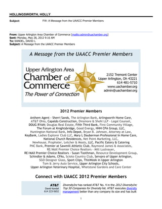HOLLINGSWORTH, HOLLY
Subject:                 FW: A Message from the UAACC Premier Members




From: Upper Arlington Area Chamber of Commerce [mailto:admin@uachamber.org]
Sent: Monday, May 28, 2012 9:16 AM
To: KANDEL, DAVID L
Subject: A Message from the UAACC Premier Members



               A Message from the UAACC Premier Members




                                          2012 Premier Members
               Anthem Agent - Sherri Sands, The Arlington Bank, Arlingworth Home Care,
                AT&T Ohio, Capaldo Construction, Dinsmore & Shohl LLP - Legal Counsel,
              DOUG RYAN; Douglas Real Estate, Fifth Third Bank, First Community Village,
                    The Forum at Knightsbridge, Good Energy, HHH CPA Group, LLC,
               Huntington National Bank, Info Depot, Bryan B. Johnson, Attorney at Law,
           KeyBank, Ladies Explorer Club LLC, Mary L Dauberman Professional In Home Care,
                         National Church Residences, Net Point Marketing, LLC,
                 Newhouse, Prophater, Letcher & Moots, LLC, Pacific Eatery & Catering
               PNC Bank, Premier at Sawmill Athletic Club, Raymond James & Associates,
                            RE/MAX Premier Choice Realtors - Milt Lustnauer,
           RE/MAX Premier Choice Realtors - Susan Toothman, Resource Development Group,
               Schindler & Adams, CPAs, Scioto Country Club, Servpro of Upper Arlington,
                      SGO Designer Glass, Sport Clips, ThisWeek in Upper Arlington
                        Tom & Jerry Auto Service, Upper Arlington City Schools,
                Upper Arlington Veterinary Hospital, Whetstone Gardens and Care Center


                   Connect with UAACC 2012 Premier Members
                               AT&T        DiversityInc has ranked AT&T No. 4 in the 2012 DiversityInc
                           David Kandel    Top 50 Companies for Diversity list. AT&T executes diversity
                          614 223-5652     management better than any company its size and has built

                                                         1
 