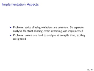 Implementation Aspects
Problem: strict aliasing violations are common. So separate
analysis for strict-aliasing errors detecting was implemented
Problem: unions are hard to analyse at compile time, so they
are ignored
10 / 20
 